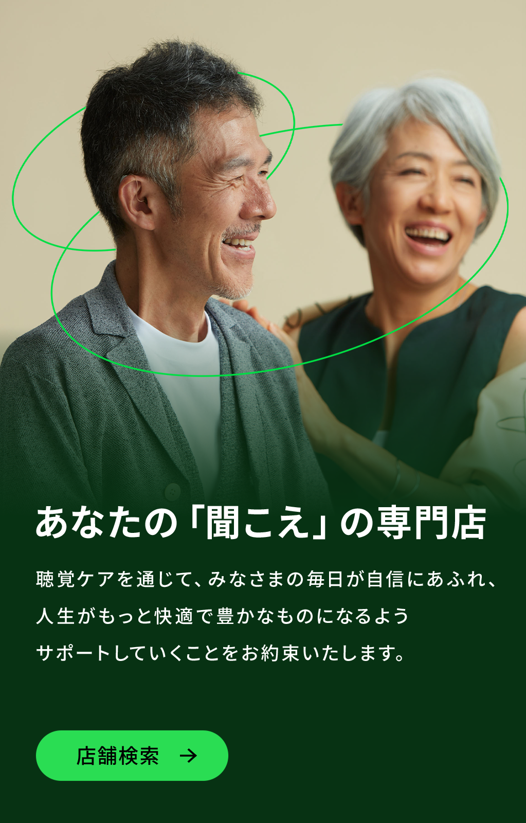 あなたの「聞こえ」の専門店。聴覚ケアを通じて、みなさまの毎日が自信にあふれ、人生がもっと快適で豊かなものになるようサポートしていくことをお約束いたします。