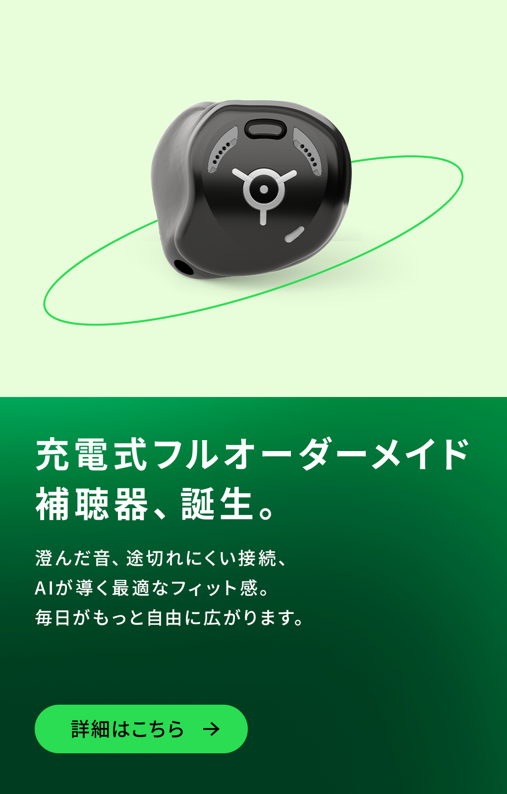 充電式フルオーダーメイド補聴器、誕生。澄んだ音、途切れにくい接続、AIが導く最適なフィット感。毎日がもっと自由に広がります。